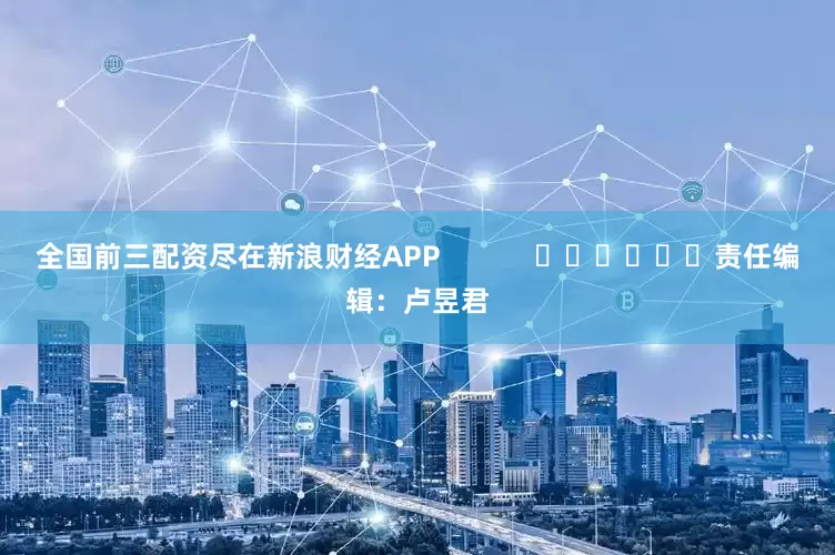 全国前三配资尽在新浪财经APP            						责任编辑：卢昱君